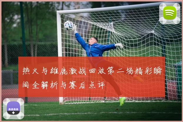 热火与雄鹿激战回放第二场精彩瞬间全解析与赛后点评
