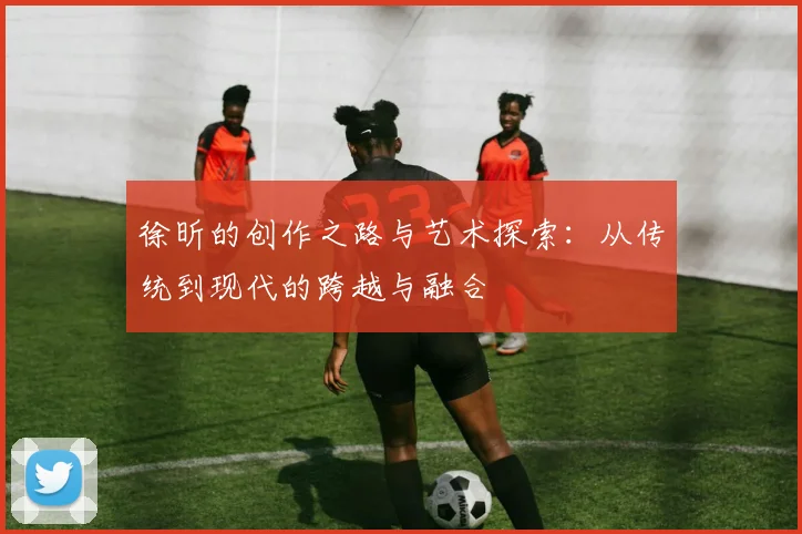 徐昕的创作之路与艺术探索：从传统到现代的跨越与融合