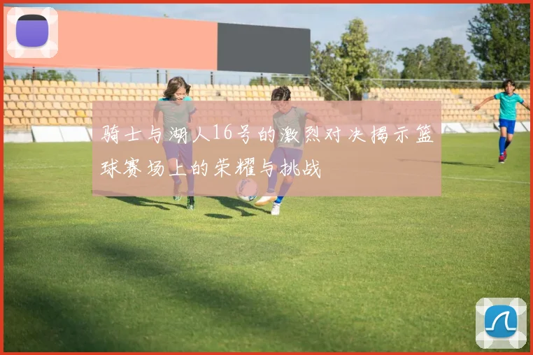 骑士与湖人16号的激烈对决揭示篮球赛场上的荣耀与挑战