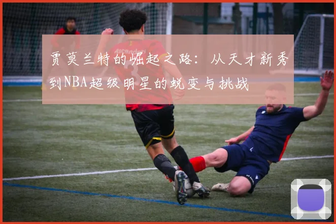 贾莫兰特的崛起之路：从天才新秀到NBA超级明星的蜕变与挑战