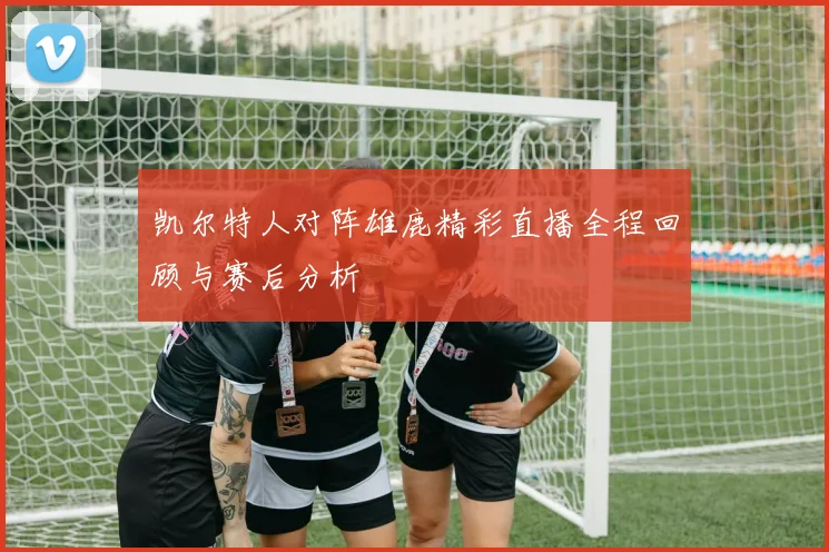 凯尔特人对阵雄鹿精彩直播全程回顾与赛后分析