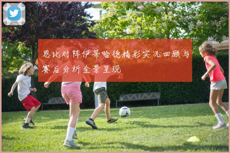 恩比对阵伊蒂哈德精彩实况回顾与赛后分析全景呈现