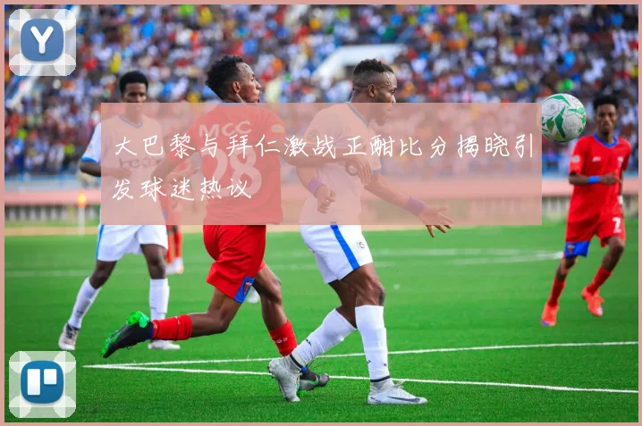 大巴黎与拜仁激战正酣比分揭晓引发球迷热议