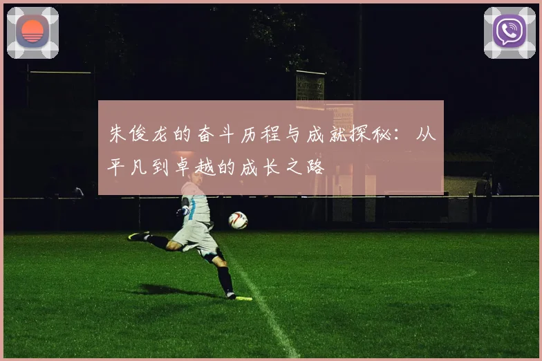 朱俊龙的奋斗历程与成就探秘：从平凡到卓越的成长之路