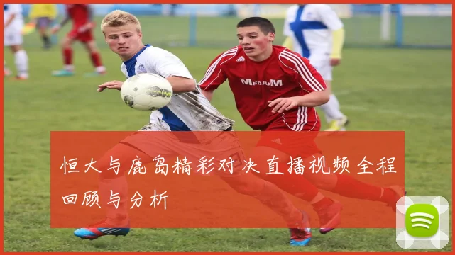 恒大与鹿岛精彩对决直播视频全程回顾与分析