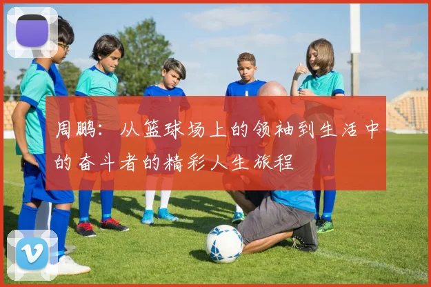 周鹏：从篮球场上的领袖到生活中的奋斗者的精彩人生旅程