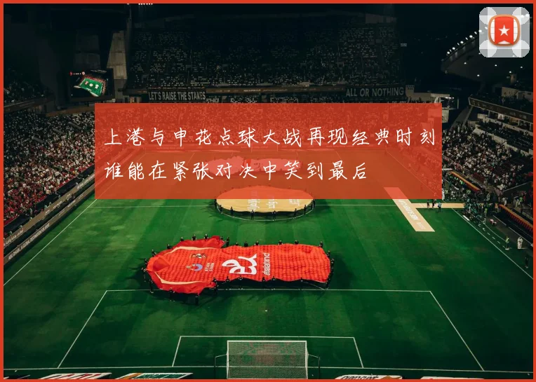 上港与申花点球大战再现经典时刻谁能在紧张对决中笑到最后