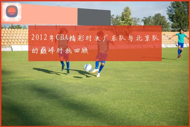 2012年CBA精彩对决广东队与北京队的巅峰对抗回顾